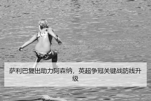 萨利巴复出助力阿森纳，英超争冠关键战防线升级