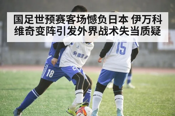 国足世预赛客场憾负日本 伊万科维奇变阵引发外界战术失当质疑
