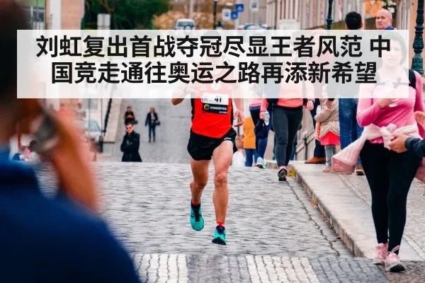 刘虹复出首战夺冠尽显王者风范 中国竞走通往奥运之路再添新希望